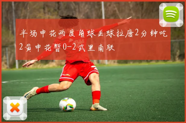 半场申花两度角球丢球拉唐2分钟吃2黄申花暂0-2武里南联