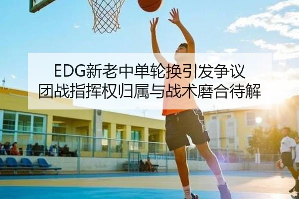 EDG新老中单轮换引发争议 团战指挥权归属与战术磨合待解