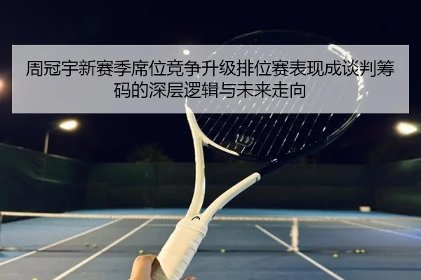 周冠宇新赛季席位竞争升级排位赛表现成谈判筹码的深层逻辑与未来走向